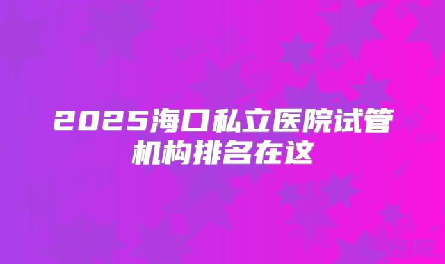 2025海口私立医院试管机构排名在这