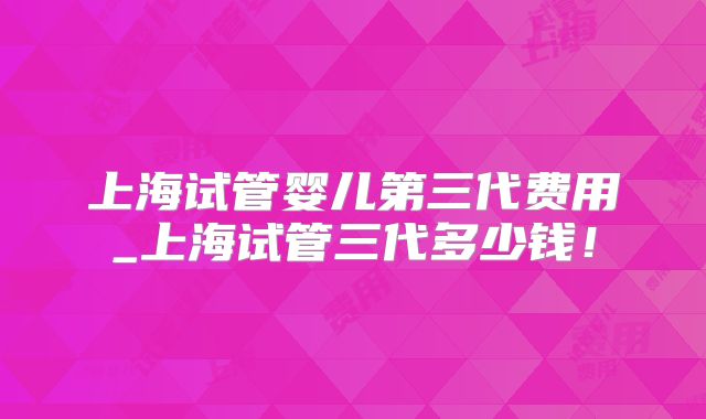上海试管婴儿第三代费用_上海试管三代多少钱!