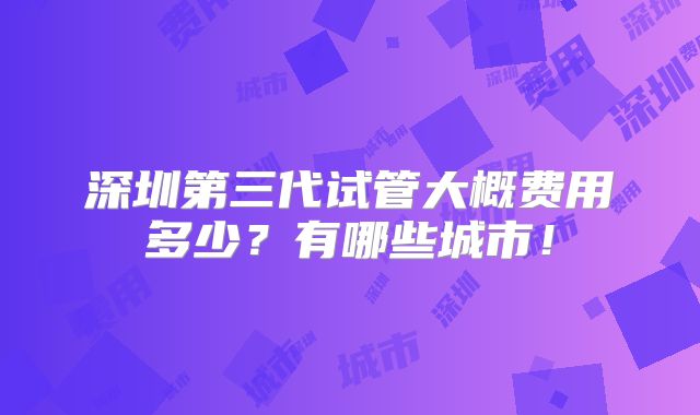 深圳第三代试管大概费用多少?有哪些城市!