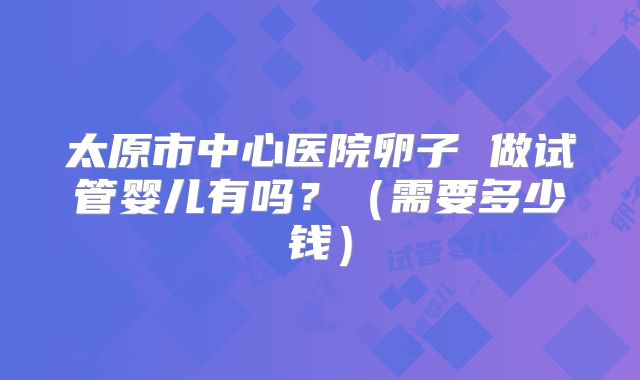 太原市中心医院卵子 做试管婴儿有吗?(需要多少钱)