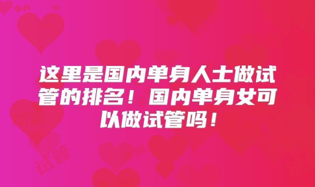 这里是国内单身人士做试管的排名！国内单身女可以做试管吗！