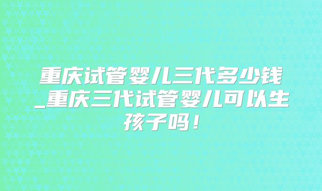 重庆试管婴儿三代多少钱_重庆三代试管婴儿可以生孩子吗！