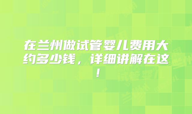 在兰州做试管婴儿费用大约多少钱,详细讲解在这!