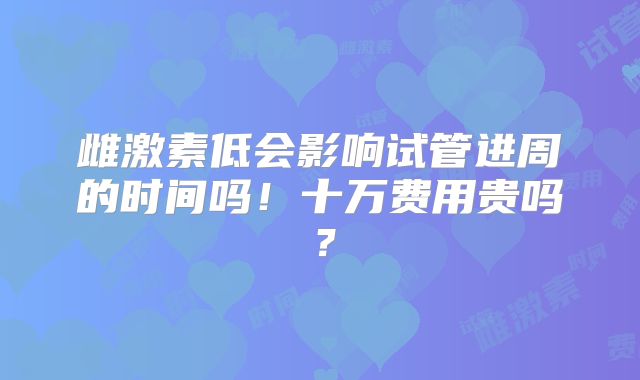 雌激素低会影响试管进周的时间吗!十万费用贵吗?