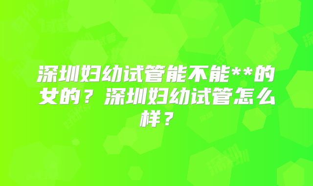 深圳妇幼试管能不能**的女的?深圳妇幼试管怎么样?