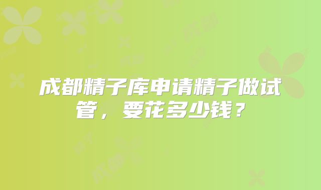 成都精子库申请精子做试管，要花多少钱？