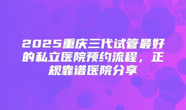 2025重庆三代试管最好的私立医院预约流程,正规靠谱医院分享