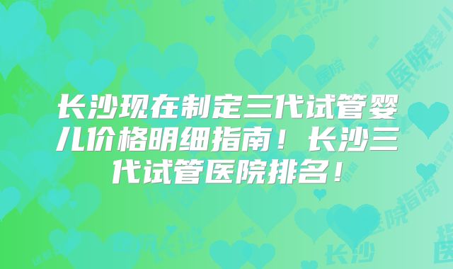 长沙现在制定三代试管婴儿价格明细指南!长沙三代试管医院排名!
