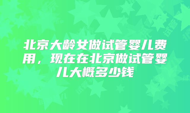 北京大龄女做试管婴儿费用,现在在北京做试管婴儿大概多少钱
