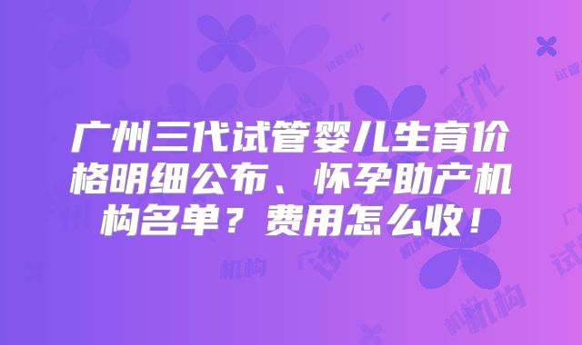 广州三代试管婴儿生育价格明细公布、怀孕助产机构名单?费用怎么收!