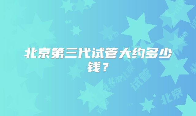 北京第三代试管大约多少钱?