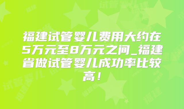 福建试管婴儿费用大约在5万元至8万元之间_福建省做试管婴儿成功率比较高!