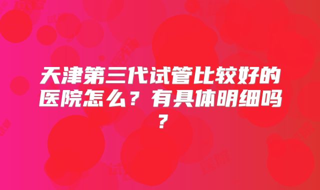 天津第三代试管比较好的医院怎么?有具体明细吗?