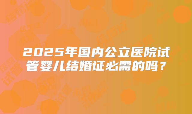 2025年国内公立医院试管婴儿结婚证必需的吗？