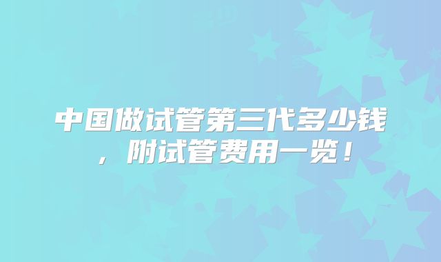 中国做试管第三代多少钱,附试管费用一览!