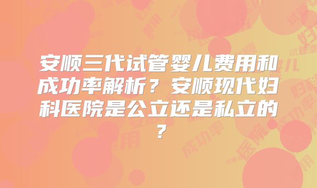 安顺三代试管婴儿费用和成功率解析？安顺现代妇科医院是公立还是私立的？