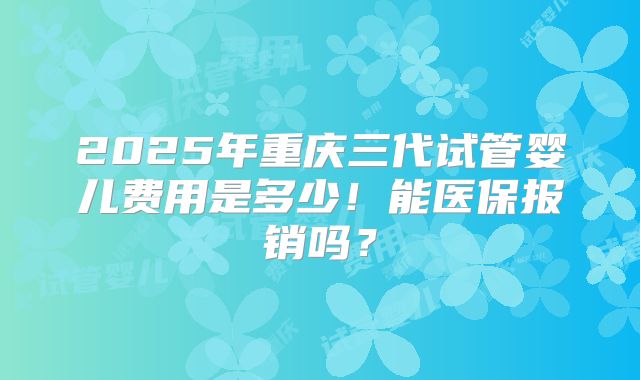 2025年重庆三代试管婴儿费用是多少!能医保报销吗?