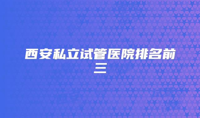 西安私立试管医院排名前三
