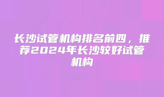 长沙试管机构排名前四，推荐2024年长沙较好试管机构