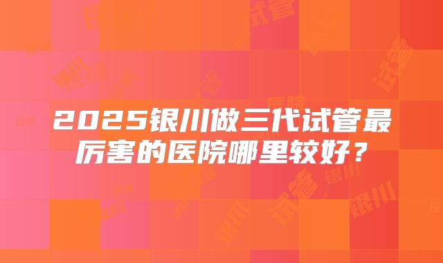 2025银川做三代试管最厉害的医院哪里较好?