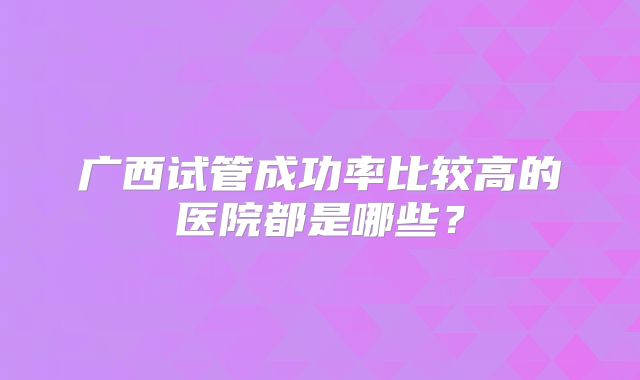 广西试管成功率比较高的医院都是哪些?