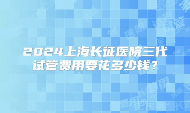2024上海长征医院三代试管费用要花多少钱?