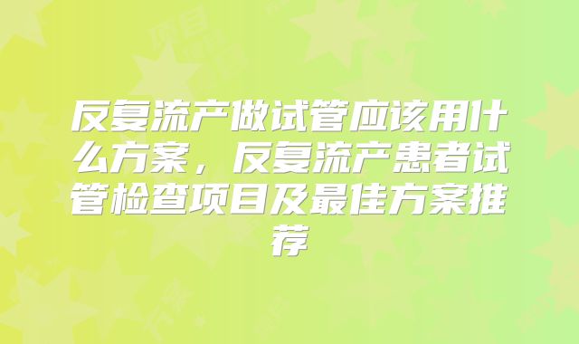 反复流产做试管应该用什么方案,反复流产患者试管检查项目及最佳方案推荐