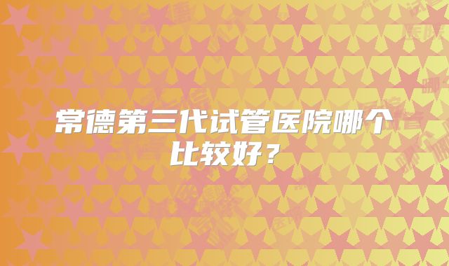 常德第三代试管医院哪个比较好？
