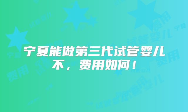 宁夏能做第三代试管婴儿不,费用如何!