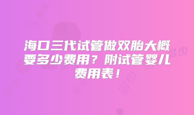 海口三代试管做双胎大概要多少费用?附试管婴儿费用表!
