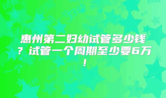 惠州第二妇幼试管多少钱？试管一个周期至少要6万！