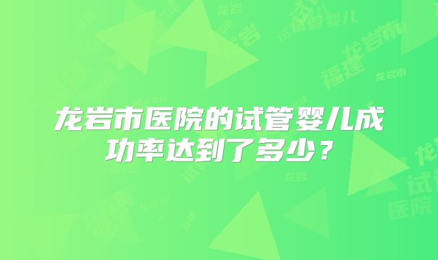 龙岩市医院的试管婴儿成功率达到了多少?