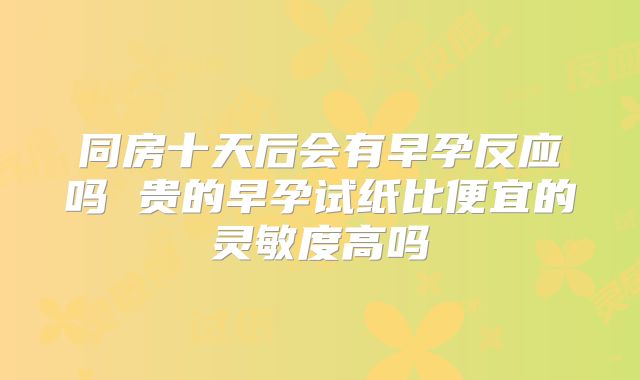 同房十天后会有早孕反应吗 贵的早孕试纸比便宜的灵敏度高吗