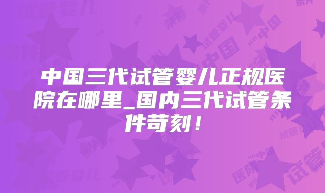 中国三代试管婴儿正规医院在哪里_国内三代试管条件苛刻!