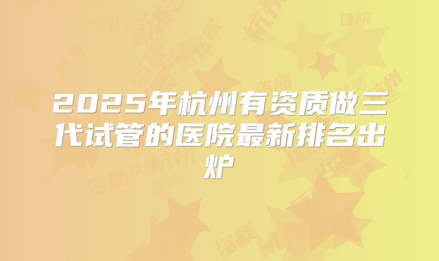 2025年杭州有资质做三代试管的医院最新排名出炉
