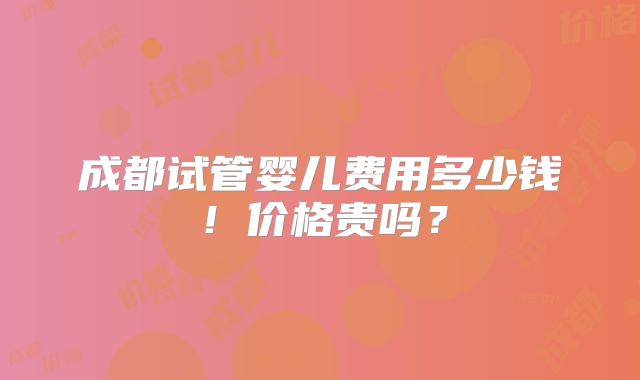 成都试管婴儿费用多少钱!价格贵吗?