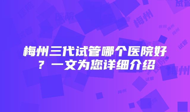 梅州三代试管哪个医院好？一文为您详细介绍