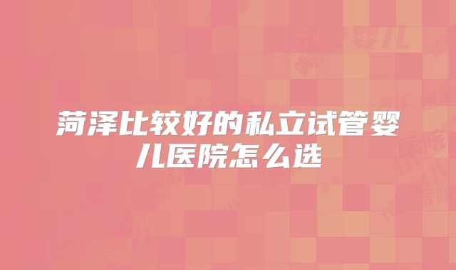 菏泽比较好的私立试管婴儿医院怎么选