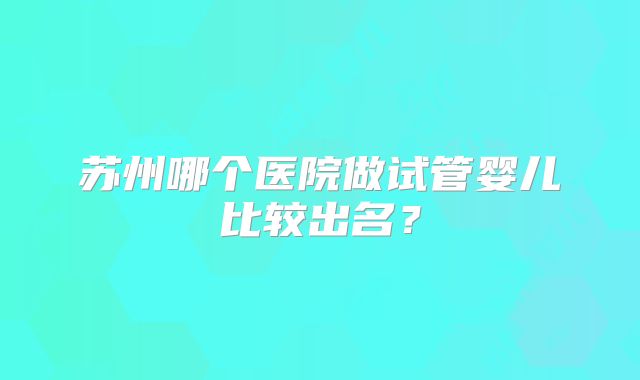 苏州哪个医院做试管婴儿比较出名？