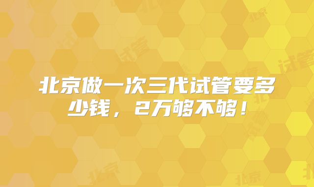 北京做一次三代试管要多少钱,2万够不够!