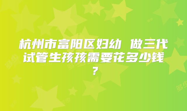 杭州市富阳区妇幼 做三代试管生孩孩需要花多少钱?