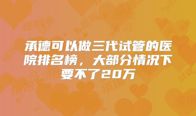 承德可以做三代试管的医院排名榜,大部分情况下要不了20万