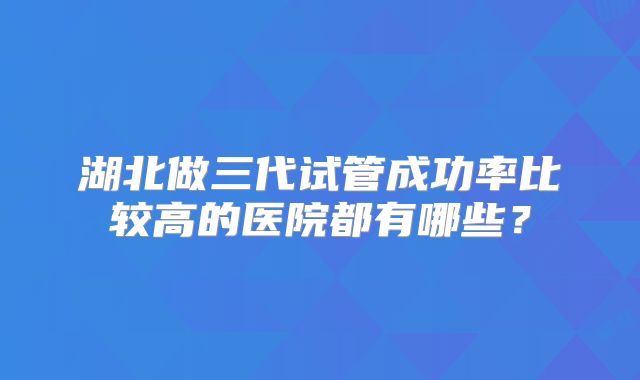 湖北做三代试管成功率比较高的医院都有哪些？