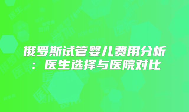 俄罗斯试管婴儿费用分析:医生选择与医院对比