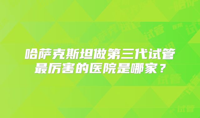 哈萨克斯坦做第三代试管最厉害的医院是哪家?