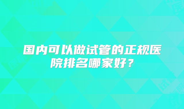 国内可以做试管的正规医院排名哪家好？