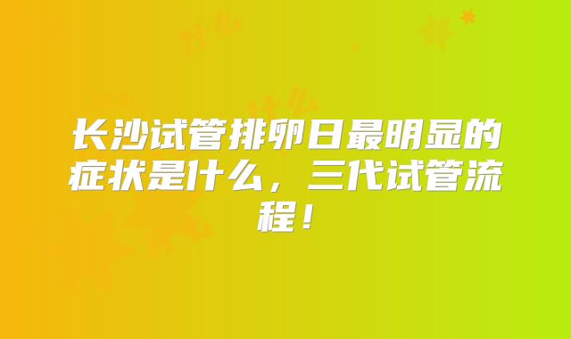 长沙试管排卵日最明显的症状是什么,三代试管流程!