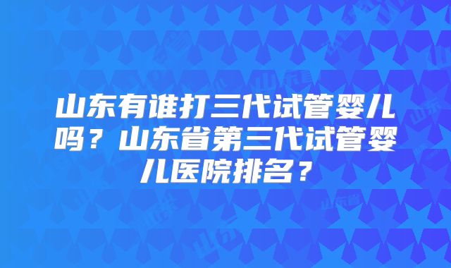 山东有谁打三代试管婴儿吗?山东省第三代试管婴儿医院排名?