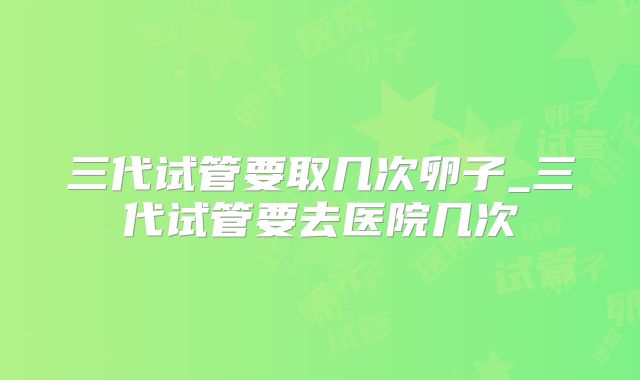 三代试管要取几次卵子_三代试管要去医院几次