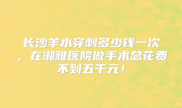 长沙羊水穿刺多少钱一次,在湘雅医院做手术总花费不到五千元!
